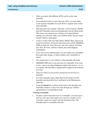 Page 425  Task: using timetables and shortcuts  CentreVu CMS Administration
Task Reference13-43
• Tasks associated with different ACDs can be on the same 
timetable.
• To run identical tasks on more than one ACD, you must either 
create separate timetables for each ACD or separate tasks on the 
same timetable.
• Selecting Add, Get contents: Add tasks, or Get Contents: Modify 
from the Timetable action list automatically activates Keep mode. 
This means you cannot access windows you opened before 
making your...