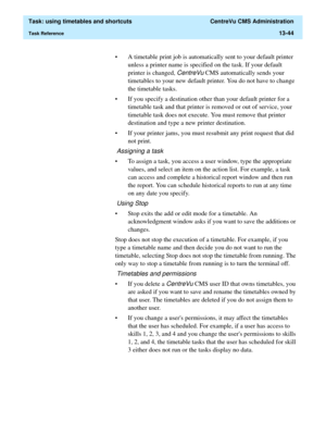 Page 426  Task: using timetables and shortcuts  CentreVu CMS Administration
Task Reference13-44
• A timetable print job is automatically sent to your default printer 
unless a printer name is specified on the task. If your default 
printer is changed, 
CentreVu CMS automatically sends your 
timetables to your new default printer. You do not have to change 
the timetable tasks. 
• If you specify a destination other than your default printer for a 
timetable task and that printer is removed or out of service, your...