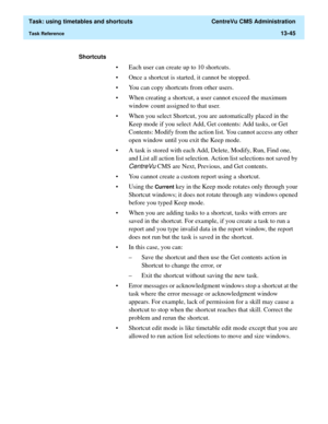 Page 427  Task: using timetables and shortcuts  CentreVu CMS Administration
Task Reference13-45
Shortcuts 
• Each user can create up to 10 shortcuts. 
• Once a shortcut is started, it cannot be stopped. 
• You can copy shortcuts from other users. 
• When creating a shortcut, a user cannot exceed the maximum 
window count assigned to that user.
• When you select Shortcut, you are automatically placed in the 
Keep mode if you select Add, Get contents: Add tasks, or Get 
Contents: Modify from the action list. You...