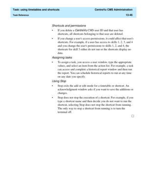 Page 428  Task: using timetables and shortcuts  CentreVu CMS Administration
Task Reference13-46
Shortcuts and permissions
• If you delete a CentreVu CMS user ID and that user has 
shortcuts, all shortcuts belonging to that user are deleted. 
• If you change a users access permissions, it could affect that users 
shortcuts. For example, if a user has access to skills 1, 2, 3, and 4 
and you change the users permissions to skills 1, 2, and 4, the 
shortcuts for skill 3 either do not run or the shortcuts display no...