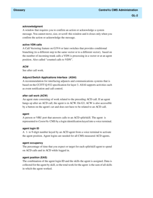 Page 430  Glossary  CentreVu CMS Administration
GL-2
acknowledgment 
A window that requires you to confirm an action or acknowledge a system 
message. You cannot move, size, or scroll  this window and it closes only when you 
confirm the action or acknowledge the message.
active VDN calls 
A Call Vectoring feature on G3V4 or later switches that provides conditional  
branching (to a different step in the same vector or to a different vector),  based on 
the number of incoming trunk calls a VDN is processing in a...