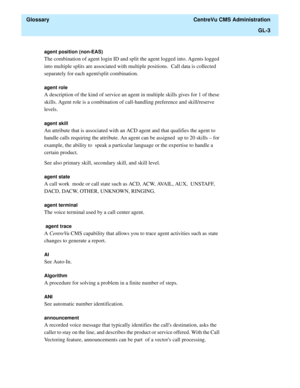 Page 431  Glossary  CentreVu CMS Administration
GL-3
agent position (non-EAS) 
The combination of agent login ID and split the agent logged into. Agents logged 
into multiple splits are associated with multiple positions.  Call data is collected 
separately for each agent/split combination. 
agent role
A description of the kind of service an agent in multiple skills gives for 1 of these 
skills. Agent role is a combination of call-handling preference and skill/reserve 
levels. 
agent skill 
An attribute that is...