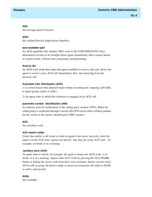 Page 432  Glossary  CentreVu CMS Administration
GL-4
ASA 
See average speed of answer.
ASAI 
See Adjunct/Switch Applications Interface.
auto-available split 
An ACD capability that enables VRUs such as the CONVERSANT® Voice  
Information System to be brought online again immediately after a power failure 
or system restart, without time-consuming reprogramming.
Auto-In (AI) 
An ACD work mode that makes the agent available to receive calls and  allows the 
agent to receive a new ACD call immediately after...