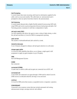 Page 434  Glossary  CentreVu CMS Administration
GL-6
Call Prompting 
A switch feature that routes incoming calls based on information supplied by the 
caller, such as an account number. The caller hears an  announcement and is 
prompted to select an option from those listed in  the announcement.
Call Vectoring
A switch feature that provides a highly flexible method for processing ACD calls 
using VDNs and vectors as processing points between trunk groups and splits. Call 
Vectoring permits a treatment of calls...