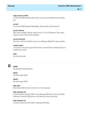 Page 435  Glossary  CentreVu CMS Administration
GL-7
............................................................................................................................................................................................................................................................
copy group or profile 
A CentreVu CMS operation that creates a new group or profile from an existing 
one.
current
A CentreVu CMS operation that displays data from the current interval. 
current interval
The...