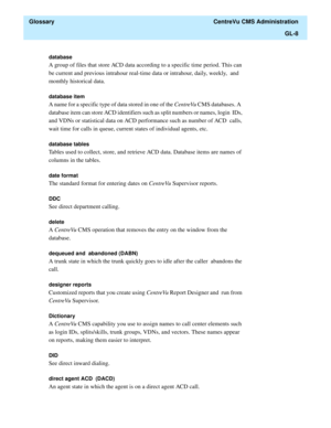 Page 436  Glossary  CentreVu CMS Administration
GL-8
database 
A group of files that store ACD data according to a specific time period. This can 
be current and previous intrahour real-time data or intrahour, daily, weekly,  and 
monthly historical data.
database item 
A name for a specific type of data stored in one of the CentreVu CMS databases. A  
database item can store ACD identifiers such as split numbers or names, login  IDs, 
and VDNs or statistical data on ACD performance such as number of ACD  calls,...