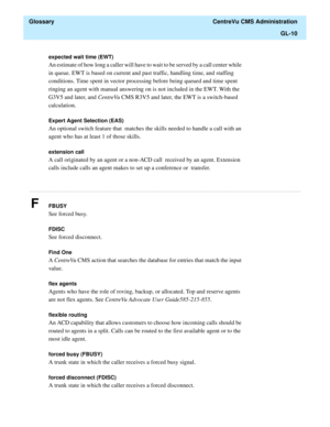 Page 438  Glossary  CentreVu CMS Administration
GL-10
............................................................................................................................................................................................................................................................
expected wait time (EWT)
An estimate of how long a caller will have to wait to be served by a call center while 
in queue. EWT is based on current and past traffic, handling time, and staffing 
conditions. Time...