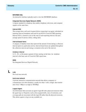 Page 440  Glossary  CentreVu CMS Administration
GL-12
............................................................................................................................................................................................................................................................
INFORMIX SQL
An interactive interface typically used to view the INFORMIX database.
Integrated Services Digital Network (ISDN)
A digital standard for telephony that enables telephone, television, and computer...