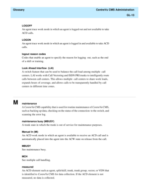 Page 441  Glossary  CentreVu CMS Administration
GL-13
............................................................................................................................................................................................................................................................
LOGOFF
An agent trace work mode in which an agent is logged out and not available to take 
ACD calls.
LOGON
An agent trace work mode in which an agent is logged in and available to take ACD 
calls.
logout...