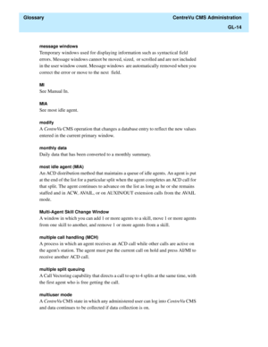 Page 442  Glossary  CentreVu CMS Administration
GL-14
message windows
Temporary windows used for displaying information such as syntactical field 
errors. Message windows cannot be moved, sized,  or scrolled and are not included 
in the user window count. Message windows  are automatically removed when you 
correct the error or move to the next  field.
MI
See Manual In.
MIA
See most idle agent.
modify
A CentreVu CMS operation that changes a database entry to reflect the new values 
entered in the current primary...