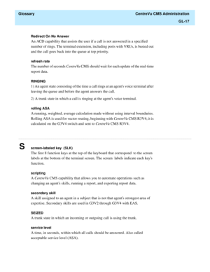 Page 445  Glossary  CentreVu CMS Administration
GL-17
............................................................................................................................................................................................................................................................
Redirect On No Answer
An ACD capability that assists the user if a call is not answered in a specified 
number of rings. The terminal extension, including ports with VRUs, is busied out 
and the call goes back...