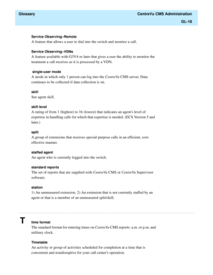 Page 446  Glossary  CentreVu CMS Administration
GL-18
............................................................................................................................................................................................................................................................
Service Observing–Remote 
A feature that allows a user to dial into the switch and monitor a call.
Service Observing–VDNs
A feature available with G3V4 or later that gives a user the ability to monitor the...