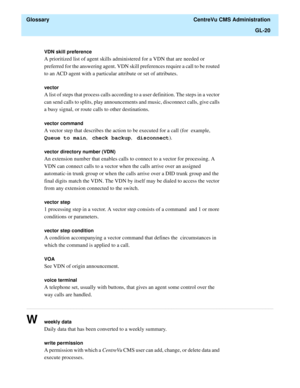 Page 448  Glossary  CentreVu CMS Administration
GL-20
............................................................................................................................................................................................................................................................
VDN skill preference
A prioritized list of agent skills administered for a VDN that are needed or 
preferred for the answering agent. VDN skill preferences require a call to be routed 
to an ACD agent with a...