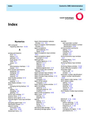 Page 449  Index  CentreVu CMS Administration
IN-1
Index
Numerics
3B2 computer
migrating data from  10-33
A
access permissions
ACD  9-3
feature  9-3
split/skill  9-3
trunk group  9-3
VDN  9-3
vector  9-3
ACD
administrative interface  1-13
master  10-2
ACD access permissions
assigning  9-9
changing  9-9
deleting  9-9
viewing  9-9
ACD Access window  9-10
ACD status
viewing  11-3
ACD Status window  11-3
ACDs
changing during backup  3-6
ACDs
adding  3-6
changing  3-6
deleting  3-6
ACDs input window  3-7
Actions menu...