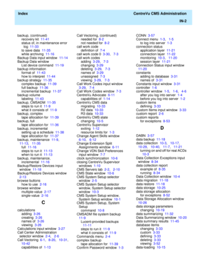 Page 450  Index  CentreVu CMS Administration
IN-2
backup, (continued)
recovery kit  11-41
status of, in maintenance error 
log  11-33
to save data  11-35
while archiving  11-16
Backup Data input window  11-14
Backup Data window
List device command  11-19
backup information
format of  11-43
how to interpret  11-44
backup strategy  11-35
complex backup  11-39
full backup  11-36
incremental backup  11-37
backup volume
labeling  11-43
backup, CMSADM  11-35
steps to run it  11-9
what it consists of  11-9
backup,...