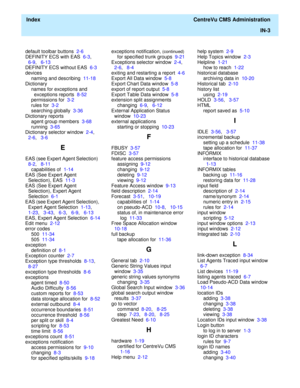 Page 451  Index  CentreVu CMS Administration
IN-3
default toolbar buttons  2-6
DEFINITY ECS with EAS  6-3,   
6-9,   6-13
DEFINITY ECS without EAS  6-3
devices
naming and describing  11-18
Dictionary
names for exceptions and 
exceptions reports  8-52
permissions for  3-2
rules for  3-2
searching globally  3-36
Dictionary reports
agent group members  3-68
running  3-65
Dictionary selector window  2-4,   
2-6,   3-6
E
EAS (see Expert Agent Selection)  
8-2,   8-11
capabilities of  1-14
EAS (See Expert Agent...