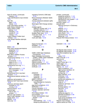 Page 452  Index  CentreVu CMS Administration
IN-4
login ID names, (continued)
viewing  3-40
Login Identifications input window  
3-41
login IDs
agent  3-40
names  3-40
Login Information window  1-3
Login Status indicator  2-3
logout reason codes
adding  3-43
changing  3-43
names of  3-43
viewing  3-43
Logout Reason Codes input 
window  3-43
Look Ahead Interflow attempts  
8-20
M
MAIN  3-58
main menu access permissions
assigning  9-15
changing  9-15
viewing  9-15
Main Menu Addition Access 
window  9-15...