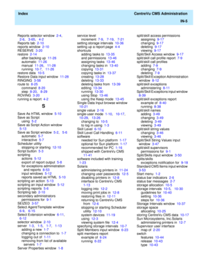 Page 453  Index  CentreVu CMS Administration
IN-5
Reports selector window  2-4,   
2-6,   3-65,   4-2
Reports tab  2-10
reports window  2-10
RESERVE  3-20
restore  2-14
after backing up  11-26
automatic  11-26
manual  11-26,   11-28
running  10-7,   11-26
restore data  10-5
Restore Data input window  11-28
RINGING  3-58
route to  8-25
command  8-20
step  8-20,   8-29
ROVING  3-20
running a report  4-2
S
Save As HTML window  5-10
Save as Script
using  5-2
Save as Script Action window  
5-13
Save as Script window...