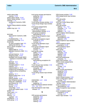 Page 454  Index  CentreVu CMS Administration
IN-6
switch setup data
viewing  10-42
switch setup values  10-42
Switch Setup window  10-43
switches  1-14
certified for CentreVu CMS  
1-18
System Setup selector window  
2-6
system tray icon  2-9
T
terminals
approved for CentreVu CMS  
1-19
troubleshooting  1-19
Threshold Colors tab  2-10
thresholds
for each exception type  8-6
setting the limit for  8-6
time in vector exception  8-25
timetables
adding tasks to  13-13
adding to CentreVu CMS  13-4,   
13-7
and...