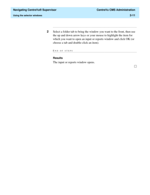 Page 47  Navigating CentreVu® Supervisor  CentreVu CMS Administration
Using the selector windows2-11
...........................................................................................................................................................................
2Select a folder tab to bring the window you want to the front, then use 
the up and down arrow keys or your mouse to highlight the item for 
which you want to open an input or reports window and click OK (or 
choose a tab and double-click an...