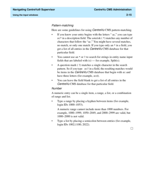 Page 51  Navigating CentreVu® Supervisor  CentreVu CMS Administration
Using the input windows2-15
Pattern-matching
Here are some guidelines for using CentreVu CMS pattern-matching.
• If you know your entry begins with the letters “ ac,” you can type 
DF
 in a description field. The asterisk ( 
) matches any number of 
characters that follow the “ac.” You might have several matches, 
no match, or only one match. If you type only an 

 in a field, you 
get a list of all entries in the 
CentreVu CMS database for...