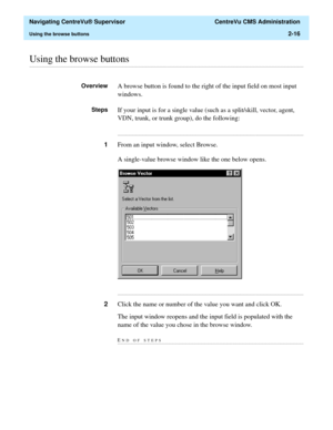 Page 52  Navigating CentreVu® Supervisor  CentreVu CMS Administration
Using the browse buttons2-16
............................................................................................................................................................................................................................................................Using the browse buttons
OverviewA browse button is found to the right of the input field on most input 
windows.
StepsIf your input is for a single value (such as a...