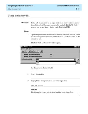 Page 55  Navigating CentreVu® Supervisor  CentreVu CMS Administration
Using the history list2-19
............................................................................................................................................................................................................................................................Using the history list
OverviewTo the left of each entry in an input field on an input window is a drop-
down history list. If you are connected to multiple 
CentreVu...