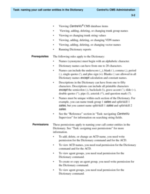 Page 58  Task: naming your call center entities in the Dictionary  CentreVu CMS Administration
3-2
• Viewing CentreVu® CMS database items
•  Viewing, adding, deleting, or changing trunk group names
• Viewing or changing trunk string values
• Viewing, adding, deleting, or changing VDN names
• Viewing, adding, deleting, or changing vector names
• Running Dictionary reports
PrerequisitesThe following rules apply to the Dictionary:
• Names (synonyms) must begin with an alphabetic character.
• Dictionary names can...