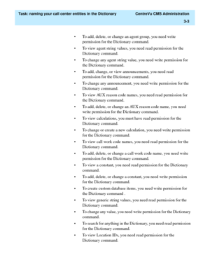 Page 59  Task: naming your call center entities in the Dictionary  CentreVu CMS Administration
3-3
• To add, delete, or change an agent group, you need write 
permission for the Dictionary command. 
• To view agent string values, you need read permission for the 
Dictionary command.
• To change any agent string value, you need write permission for 
the Dictionary command.
• To add, change, or view announcements, you need read 
permission for the Dictionary command.
• To change any announcement, you need write...