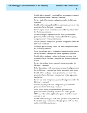 Page 60  Task: naming your call center entities in the Dictionary  CentreVu CMS Administration
3-4
• To add, delete, or modify Location IDs or agent names, you need 
write permission for the Dictionary command. 
• To view login IDs, you need read permission for the Dictionary 
command.
• To add, delete, or change login IDs or agent names, you need write 
permission for the Dictionary command.
• To view logout reason code names, you need read permission for 
the Dictionary command.
• To add or change a logout...