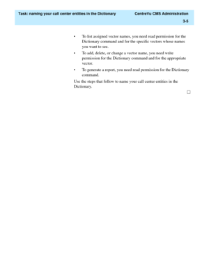 Page 61  Task: naming your call center entities in the Dictionary  CentreVu CMS Administration
3-5
• To list assigned vector names, you need read permission for the 
Dictionary command and for the specific vectors whose names 
you want to see.
• To add, delete, or change a vector name, you need write 
permission for the Dictionary command and for the appropriate 
vector.
• To generate a report, you need read permission for the Dictionary 
command.
Use the steps that follow to name your call center entities in...