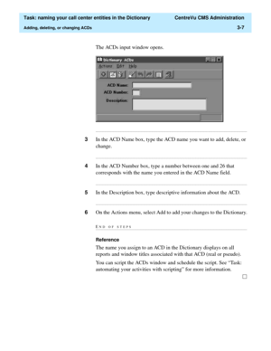 Page 63  Task: naming your call center entities in the Dictionary  CentreVu CMS Administration
Adding, deleting, or changing ACDs3-7
The ACDs input window opens.
...........................................................................................................................................................................
3In the ACD Name box, type the ACD name you want to add, delete, or 
change....