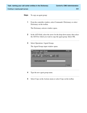 Page 65  Task: naming your call center entities in the Dictionary  CentreVu CMS Administration
Creating or copying agent groups3-9
StepsTo copy an agent group:
...........................................................................................................................................................................
1From the controller window, select Commands | Dictionary or select 
Dictionary on the toolbar.
The Dictionary selector window opens....