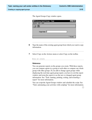 Page 66  Task: naming your call center entities in the Dictionary  CentreVu CMS Administration
Creating or copying agent groups3-10
The Agent Groups-Copy window opens.
...........................................................................................................................................................................
6Type the name of the existing agent group from which you want to copy 
information....