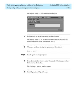 Page 68  Task: naming your call center entities in the Dictionary  CentreVu CMS Administration
Viewing, listing, adding, or deleting agents in an agent group3-12
The Agent Groups – Get Contents window opens.
...........................................................................................................................................................................
5Select List all on the Actions menu or on the toolbar.
The Agent Groups – List All window opens, showing the list of all 
agents in the...