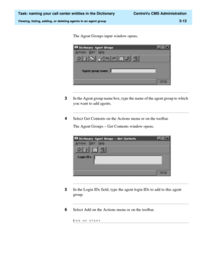 Page 69  Task: naming your call center entities in the Dictionary  CentreVu CMS Administration
Viewing, listing, adding, or deleting agents in an agent group3-13
The Agent Groups input window opens.
...........................................................................................................................................................................
3In the Agent group name box, type the name of the agent group to which 
you want to add agents....