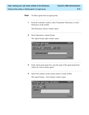 Page 70  Task: naming your call center entities in the Dictionary  CentreVu CMS Administration
Viewing, listing, adding, or deleting agents in an agent group3-14
StepsTo delete agents from an agent group:
...........................................................................................................................................................................
1From the controller window, select Commands | Dictionary or select 
Dictionary on the toolbar.
The Dictionary selector window opens....