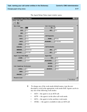 Page 73  Task: naming your call center entities in the Dictionary  CentreVu CMS Administration
Changing agent string values3-17
The Agent String Values input window opens.
...........................................................................................................................................................................
3 To change any of the work-mode default names, type the new 
descriptive word in the appropriate work mode field. Agents can be in 
any one of the following work modes:
•...