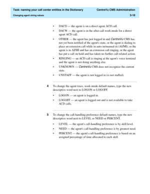 Page 74  Task: naming your call center entities in the Dictionary  CentreVu CMS Administration
Changing agent string values3-18
• DACD — the agent is on a direct agent ACD call.
• DACW — the agent is in the after-call work mode for a direct 
agent ACD call.
• OTHER — the agent has just logged in and 
CentreVu CMS has 
not yet been notified of the agents state, or the agent is dialing to 
place an extension call while in auto-in/manual-in (AI/MI), or the 
agent is in AI/MI and has an extension call ringing, or...