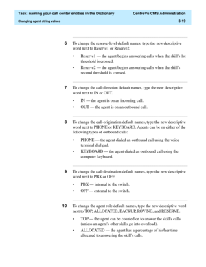 Page 75  Task: naming your call center entities in the Dictionary  CentreVu CMS Administration
Changing agent string values3-19
...........................................................................................................................................................................
6To change the reserve-level default names, type the new descriptive 
word next to Reserve1 or Reserve2.
• Reserve1 — the agent begins answering calls when the skills 1st 
threshold is crossed.
• Reserve2 — the agent...