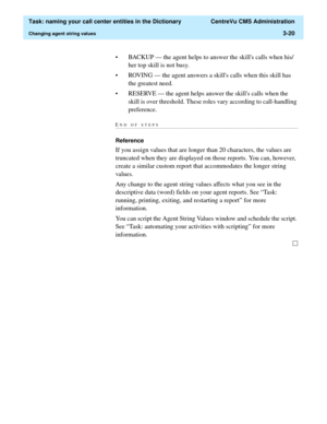 Page 76  Task: naming your call center entities in the Dictionary  CentreVu CMS Administration
Changing agent string values3-20
• BACKUP — the agent helps to answer the skills calls when his/
her top skill is not busy.
• ROVING — the agent answers a skills calls when this skill has 
the greatest need.
• RESERVE — the agent helps answer the skills calls when the 
skill is over threshold. These roles vary according to call-handling 
preference.
END OF...