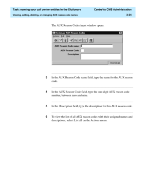 Page 80  Task: naming your call center entities in the Dictionary  CentreVu CMS Administration
Viewing, adding, deleting, or changing AUX reason code names3-24
The AUX Reason Codes input window opens.
...........................................................................................................................................................................
3In the AUX Reason Code name field, type the name for the AUX reason 
code....