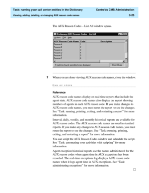 Page 81  Task: naming your call center entities in the Dictionary  CentreVu CMS Administration
Viewing, adding, deleting, or changing AUX reason code names3-25
The AUX Reason Codes – List All window opens.
...........................................................................................................................................................................
7When you are done viewing AUX reason code names, close the window.
END OF...