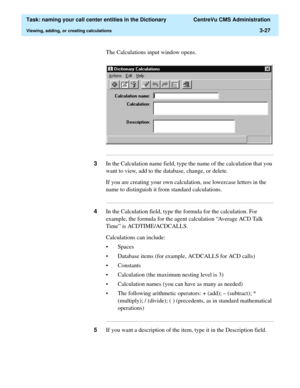 Page 83  Task: naming your call center entities in the Dictionary  CentreVu CMS Administration
Viewing, adding, or creating calculations3-27
The Calculations input window opens.
...........................................................................................................................................................................
3In the Calculation name field, type the name of the calculation that you 
want to view, add to the database, change, or delete.
If you are creating your own...