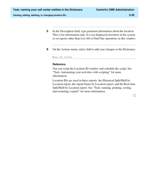 Page 95  Task: naming your call center entities in the Dictionary  CentreVu CMS Administration
Viewing, adding, deleting, or changing location IDs3-39
...........................................................................................................................................................................
5In the Description field, type pertinent information about the location. 
This is for information only. It is not displayed elsewhere in the system 
or on reports other than List All or Find...