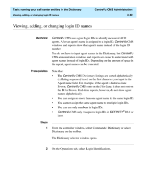 Page 96  Task: naming your call center entities in the Dictionary  CentreVu CMS Administration
Viewing, adding, or changing login ID names3-40
............................................................................................................................................................................................................................................................Viewing, adding, or changing login ID names
OverviewCentreVu CMS uses agent login IDs to identify measured ACD 
agents....