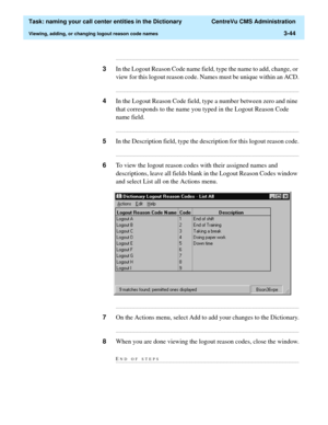 Page 100  Task: naming your call center entities in the Dictionary  CentreVu CMS Administration
Viewing, adding, or changing logout reason code names3-44
...........................................................................................................................................................................
3In the Logout Reason Code name field, type the name to add, change, or 
view for this logout reason code. Names must be unique within an ACD....