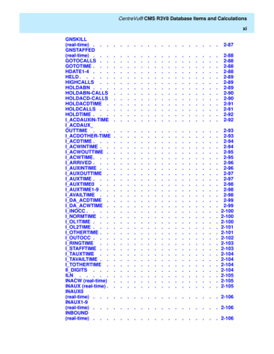 Page 11   CentreVu® CMS R3V8 Database Items and Calculations
xi
GNSKILL
(real-time)   .    .    .    .    .    .    .    .    .    .    .    .    .    .    .    .    .    .    .   2-87
GNSTAFFED
(real-time)   .    .    .    .    .    .    .    .    .    .    .    .    .    .    .    .    .    .    .   2-88
GOTOCALLS   .    .    .    .    .    .    .    .    .    .    .    .    .    .    .    .    .    .   2-88
GOTOTIME  .    .    .    .    .    .    .    .    .    .    .    .    .    .    .    .    .    .    ....