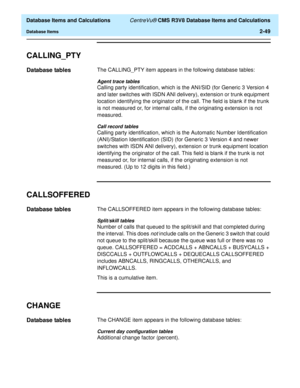 Page 101  Database Items and Calculations CentreVu® CMS R3V8 Database Items and Calculations
Database Items2-49
CALLING_PTY2
Database tables2The CALLING_PTY item appears in the following database tables:
Agent trace tables
Calling party identification, which is the ANI/SID (for Generic 3 Version 4 
and later switches with ISDN ANI delivery), extension or trunk equipment 
location identifying the originator of the call. The field is blank if the trunk 
is not measured or, for internal calls, if the originating...