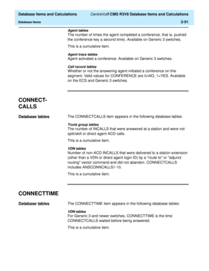 Page 103  Database Items and Calculations CentreVu® CMS R3V8 Database Items and Calculations
Database Items2-51
Agent tables
The number of times the agent completed a conference, that is, pushed 
the conference key a second time). Available on Generic 3 switches.
This is a cumulative item.
Agent trace tables
Agent activated a conference. Available on Generic 3 switches.
Call record tables
Whether or not the answering agent initiated a conference on this 
segment. Valid values for CONFERENCE are 0=NO, 1=YES....